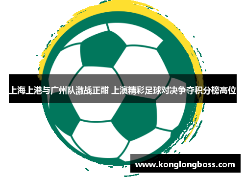 上海上港与广州队激战正酣 上演精彩足球对决争夺积分榜高位