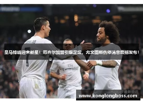 皇马锋线迎来新星！厄齐尔加盟引爆足坛，尤文图斯伤停消息震撼发布！