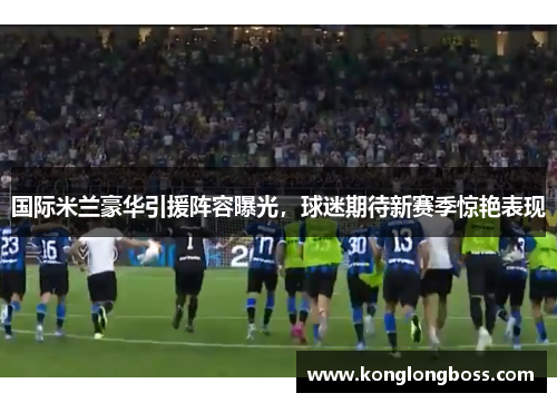 国际米兰豪华引援阵容曝光，球迷期待新赛季惊艳表现