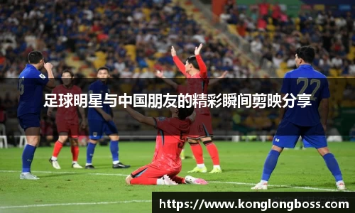 足球明星与中国朋友的精彩瞬间剪映分享